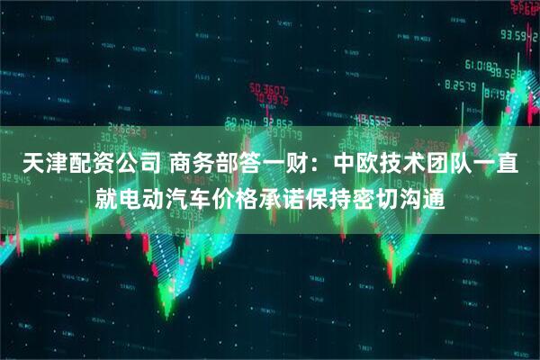 天津配资公司 商务部答一财：中欧技术团队一直就电动汽车价格承诺保持密切沟通
