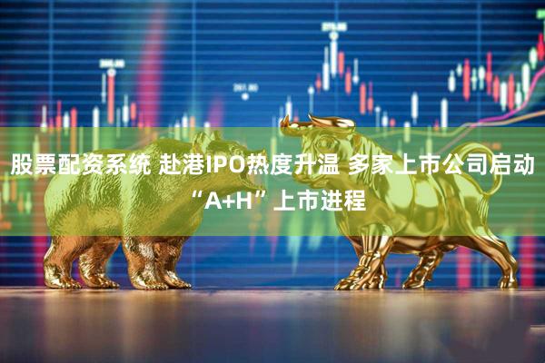 股票配资系统 赴港IPO热度升温 多家上市公司启动 “A+H”上市进程