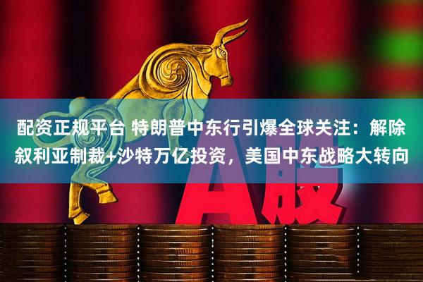 配资正规平台 特朗普中东行引爆全球关注：解除叙利亚制裁+沙特万亿投资，美国中东战略大转向