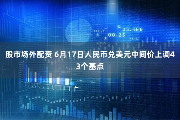 股市场外配资 6月17日人民币兑美元中间价上调43个基点
