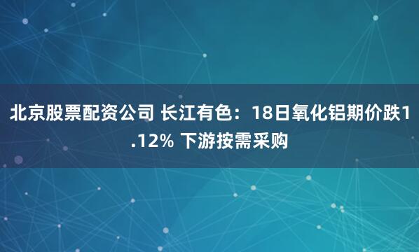 北京股票配资公司 长江有色：18日氧化铝期价跌1.12% 下游按需采购