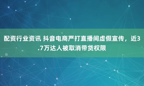 配资行业资讯 抖音电商严打直播间虚假宣传，近3.7万达人被取消带货权限
