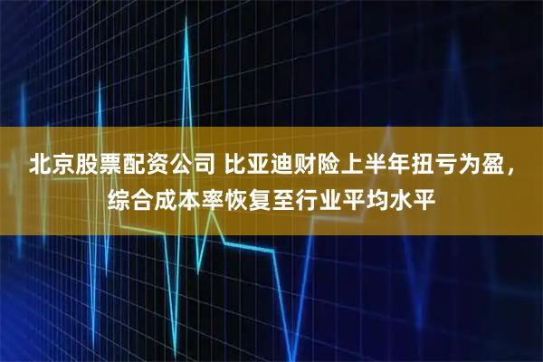 北京股票配资公司 比亚迪财险上半年扭亏为盈，综合成本率恢复至行业平均水平
