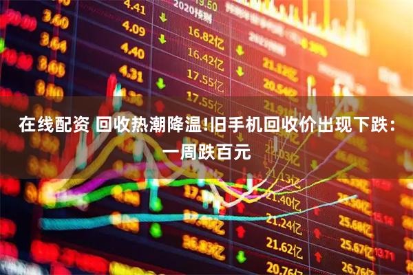 在线配资 回收热潮降温!旧手机回收价出现下跌：一周跌百元