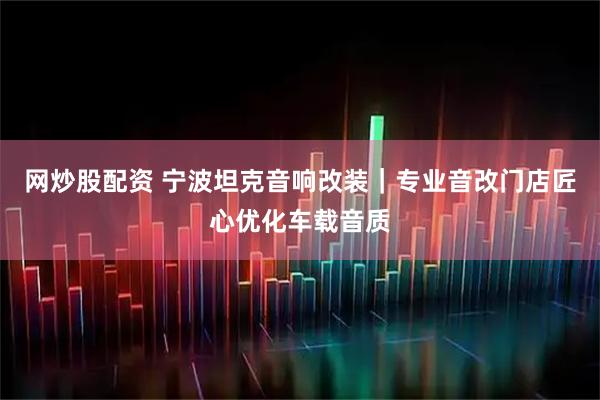 网炒股配资 宁波坦克音响改装｜专业音改门店匠心优化车载音质