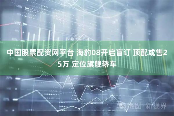 中国股票配资网平台 海豹08开启盲订 顶配或售25万 定位旗舰轿车