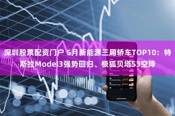 深圳股票配资门户 5月新能源三厢轿车TOP10：特斯拉Model3强势回归、极狐贝塔S3空降