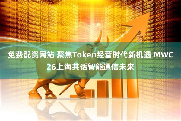 免费配资网站 聚焦Token经营时代新机遇 MWC26上海共话智能通信未来