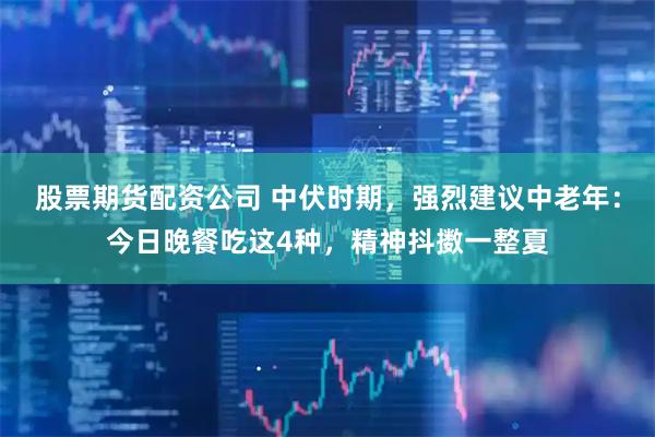 股票期货配资公司 中伏时期，强烈建议中老年：今日晚餐吃这4种，精神抖擞一整夏