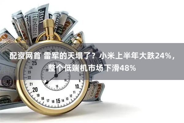 配资网首 雷军的天塌了？小米上半年大跌24%，整个低端机市场下滑48%