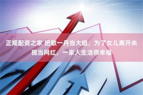 正规配资之家 把敬一丹当大姐，为了女儿离开央视当网红，一家人生活很幸福